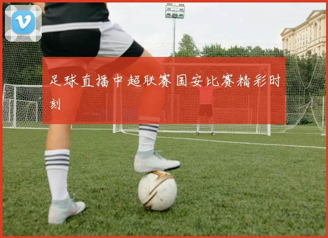 足球直播中超联赛国安比赛精彩时刻