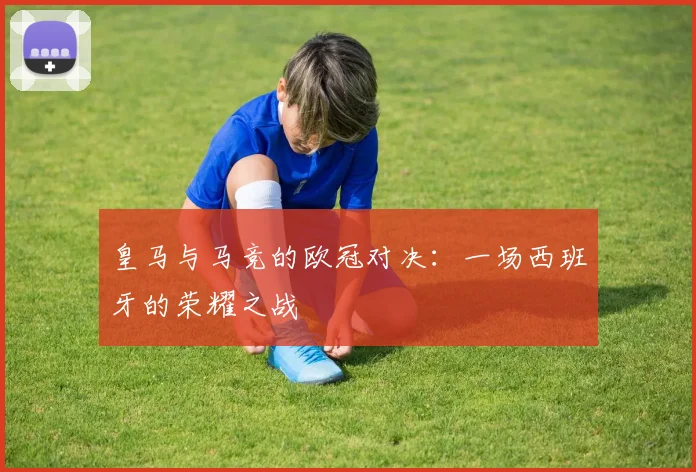 皇马与马竞的欧冠对决：一场西班牙的荣耀之战