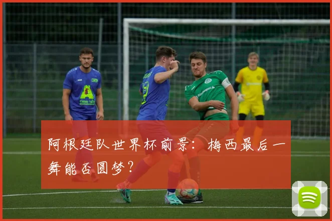 阿根廷队世界杯前景:梅西最后一舞能否圆梦?