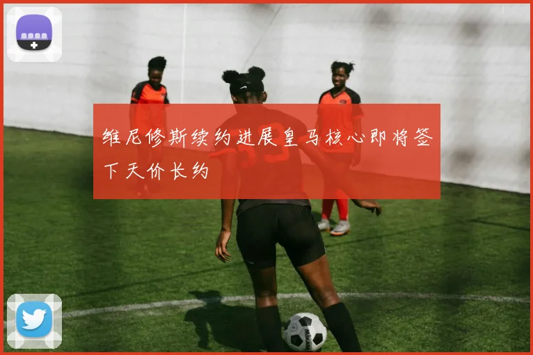 维尼修斯续约进展皇马核心即将签下天价长约