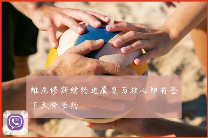 维尼修斯续约进展皇马核心即将签下天价长约